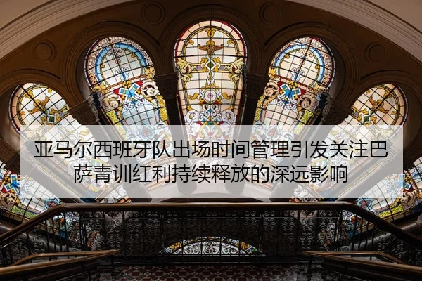 亚马尔西班牙队出场时间管理引发关注巴萨青训红利持续释放的深远影响
